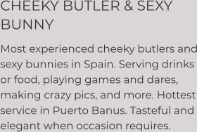 CHEEKY BUTLER & SEXY BUNNY  Most experienced cheeky butlers and sexy bunnies in Spain. Serving drinks or food, playing games and dares, making crazy pics, and more. Hottest service in Puerto Banus. Tasteful and elegant when occasion requires.
