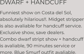 DWARF + HANDCUFF Funniest show on Costa del Sol, absolutely hilarious!!. Midget stripper is also avaliable for handcuff service. Exclusive show, save dealers. Combo dwarf stript show + handcuff is avaliable, 90 minutes service or more. Blue Smurf outfit avaliable.