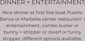 DINNER + ENTERTAINMENT Nice dinner at first line boat Puerto Banus or Marbella center restaurant + entertainment, combo butler or bunny + stripper or dwarf or funny stripper, different options avaliable.