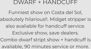 DWARF + HANDCUFF Funniest show on Costa del Sol, absolutely hilarious!!. Midget stripper is also avaliable for handcuff service. Exclusive show, save dealers. Combo dwarf stript show + handcuff is avaliable, 90 minutes service or more.