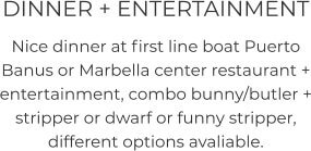 DINNER + ENTERTAINMENT Nice dinner at first line boat Puerto Banus or Marbella center restaurant + entertainment, combo bunny/butler + stripper or dwarf or funny stripper, different options avaliable.