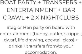 BOAT PARTY + TRANSFERS + ENTERTAINMENT + BAR CRAWL + 2 X NIGHTCLUBS   Stag or Hen party on board with entertainment (bunny, butler, stripper, dwarf, life drawing, cocktail class) + drinks + transfers from/to your accomodation.