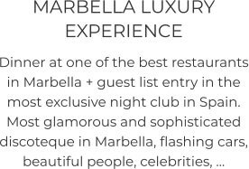 MARBELLA LUXURY EXPERIENCE  Dinner at one of the best restaurants in Marbella + guest list entry in the most exclusive night club in Spain. Most glamorous and sophisticated discoteque in Marbella, flashing cars, beautiful people, celebrities, …