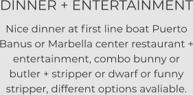 DINNER + ENTERTAINMENT Nice dinner at first line boat Puerto Banus or Marbella center restaurant + entertainment, combo bunny or butler + stripper or dwarf or funny stripper, different options avaliable.