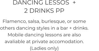 DANCING LESSOS  +               2 DRINKS PP Flamenco, salsa, burlesque, or some others dancing styles in a bar + drinks. Mobile dancing lessons are also avaliable at private accomodation. (Ladies only)