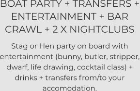 BOAT PARTY + TRANSFERS + ENTERTAINMENT + BAR CRAWL + 2 X NIGHTCLUBS   Stag or Hen party on board with entertainment (bunny, butler, stripper, dwarf, life drawing, cocktail class) + drinks + transfers from/to your accomodation.
